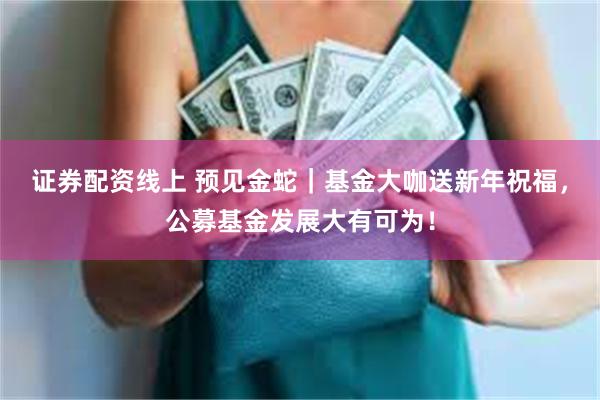 证券配资线上 预见金蛇｜基金大咖送新年祝福，公募基金发展大有可为！