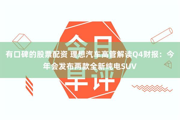 有口碑的股票配资 理想汽车高管解读Q4财报：今年会发布两款全新纯电SUV
