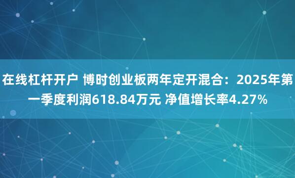 在线杠杆开户 博时创业板两年定开混合：2025年第一季度利润618.84万元 净值增长率4.27%