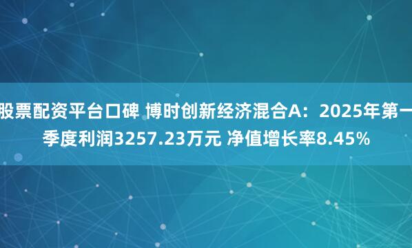 股票配资平台口碑 博时创新经济混合A：2025年第一季度利润3257.23万元 净值增长率8.45%