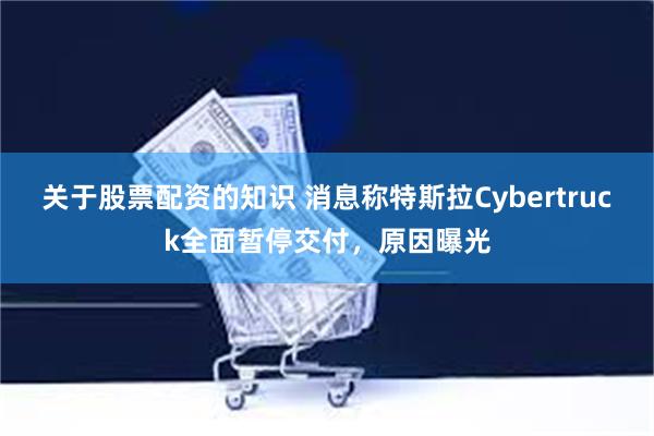 关于股票配资的知识 消息称特斯拉Cybertruck全面暂停交付，原因曝光