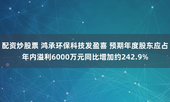 配资炒股票 鸿承环保科技发盈喜 预期年度股东应占年内溢利6000万元同比增加约242.9%