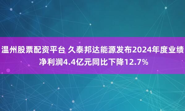 温州股票配资平台 久泰邦达能源发布2024年度业绩 净利润4.4亿元同比下降12.7%