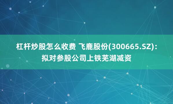 杠杆炒股怎么收费 飞鹿股份(300665.SZ)：拟对参股公司上铁芜湖减资