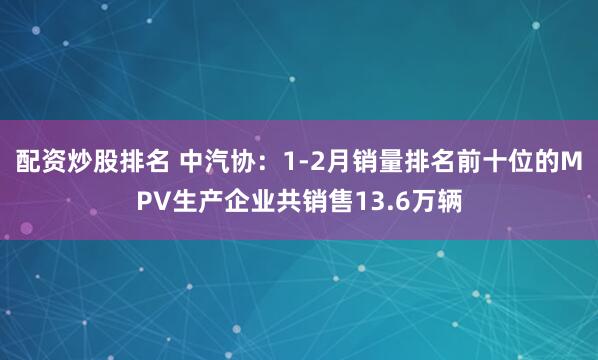 配资炒股排名 中汽协：1-2月销量排名前十位的MPV生产企业共销售13.6万辆