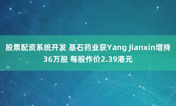 股票配资系统开发 基石药业获Yang Jianxin增持36万股 每股作价2.39港元
