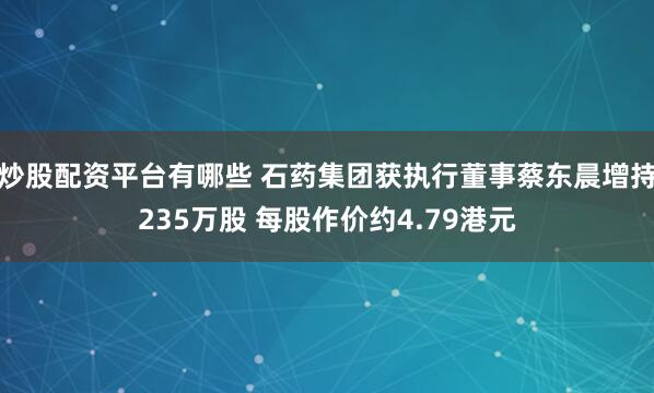 炒股配资平台有哪些 石药集团获执行董事蔡东晨增持235万股 每股作价约4.79港元