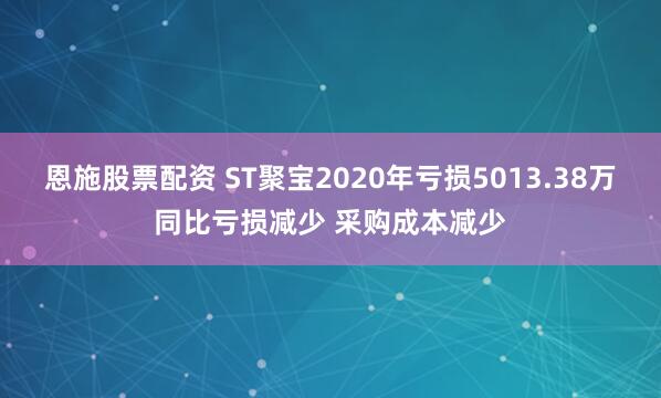 恩施股票配资 ST聚宝2020年亏损5013.38万同比亏损减少 采购成本减少