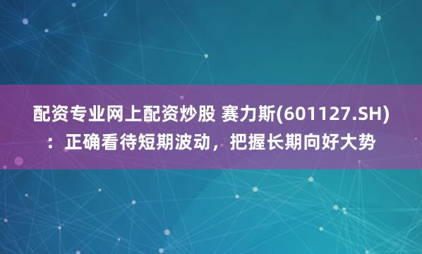 配资专业网上配资炒股 赛力斯(601127.SH)：正确看待短期波动，把握长期向好大势