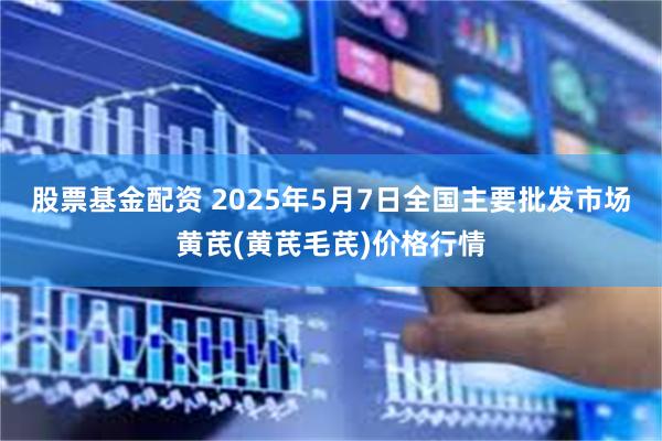 股票基金配资 2025年5月7日全国主要批发市场黄芪(黄芪毛芪)价格行情