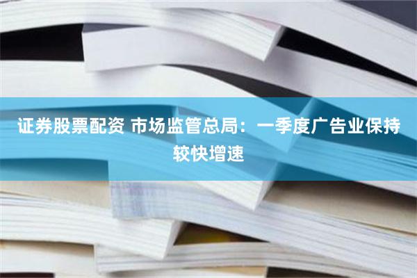 证券股票配资 市场监管总局：一季度广告业保持较快增速