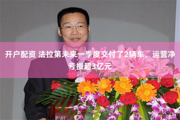 开户配资 法拉第未来一季度交付了2辆车，运营净亏损超3亿元