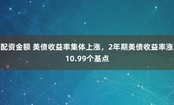 配资金额 美债收益率集体上涨，2年期美债收益率涨10.99个基点