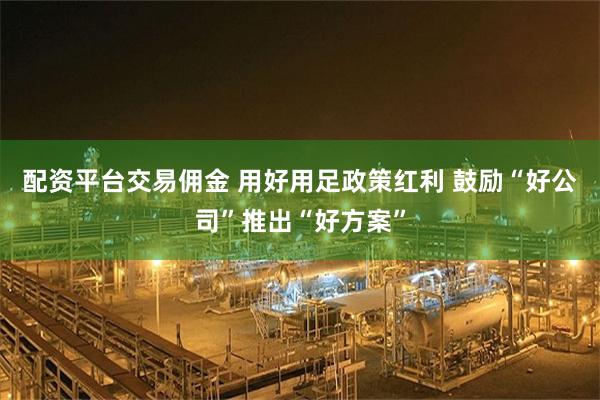 配资平台交易佣金 用好用足政策红利 鼓励“好公司”推出“好方案”