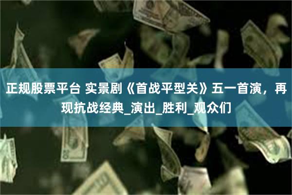正规股票平台 实景剧《首战平型关》五一首演，再现抗战经典_演出_胜利_观众们