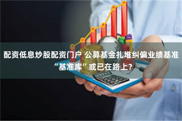 配资低息炒股配资门户 公募基金扎堆纠偏业绩基准 “基准库”或已在路上？