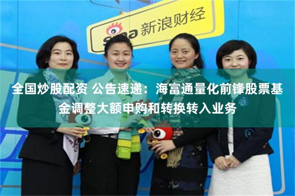 全国炒股配资 公告速递：海富通量化前锋股票基金调整大额申购和转换转入业务