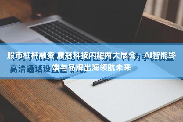 股市杠杆融资 康冠科技闪耀两大展会，AI智能终端与品牌出海领航未来