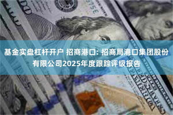 基金实盘杠杆开户 招商港口: 招商局港口集团股份有限公司2025年度跟踪评级报告