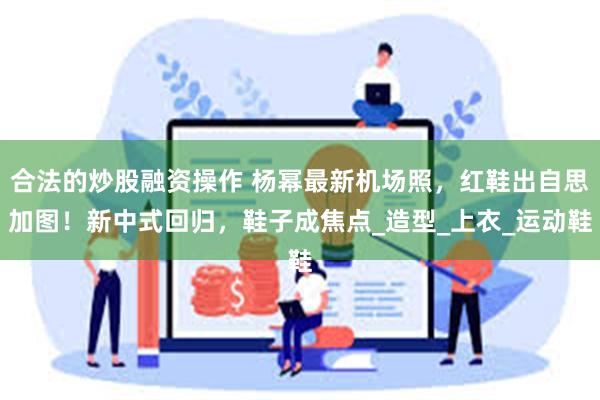 合法的炒股融资操作 杨幂最新机场照，红鞋出自思加图！新中式回归，鞋子成焦点_造型_上衣_运动鞋