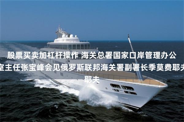 股票买卖加杠杆操作 海关总署国家口岸管理办公室主任张宝峰会见俄罗斯联邦海关署副署长季莫费耶夫