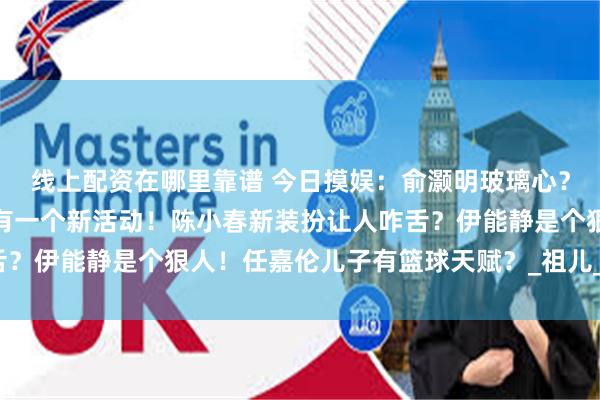 线上配资在哪里靠谱 今日摸娱：俞灏明玻璃心？吴奇隆新恋情？任嘉伦有一个新活动！陈小春新装扮让人咋舌？伊能静是个狠人！任嘉伦儿子有篮球天赋？_祖儿_影响_肖战