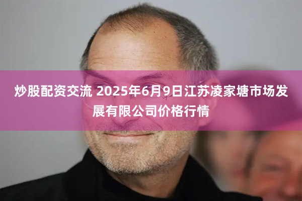 炒股配资交流 2025年6月9日江苏凌家塘市场发展有限公司价格行情
