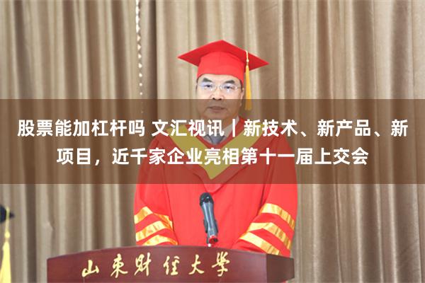 股票能加杠杆吗 文汇视讯｜新技术、新产品、新项目，近千家企业亮相第十一届上交会