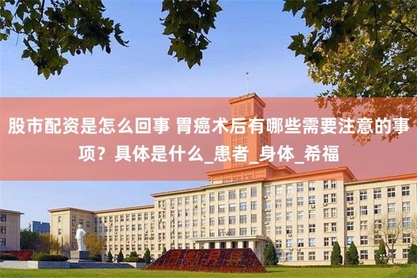 股市配资是怎么回事 胃癌术后有哪些需要注意的事项？具体是什么_患者_身体_希福
