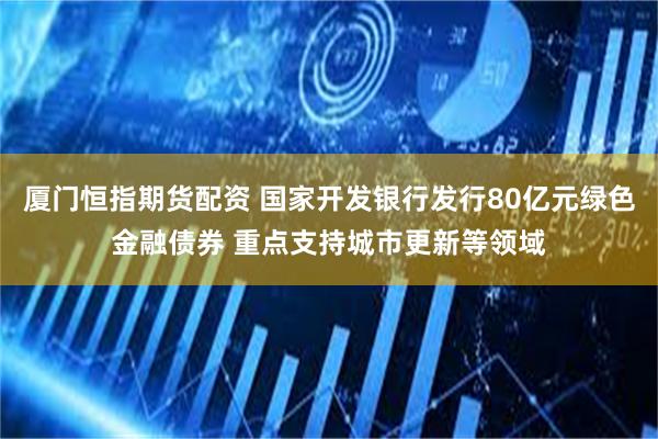 厦门恒指期货配资 国家开发银行发行80亿元绿色金融债券 重点支持城市更新等领域