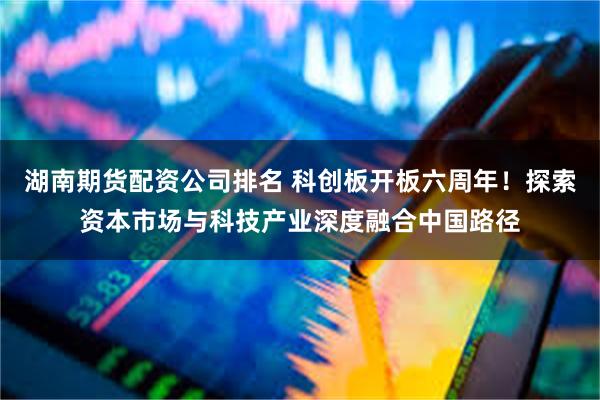 湖南期货配资公司排名 科创板开板六周年！探索资本市场与科技产业深度融合中国路径