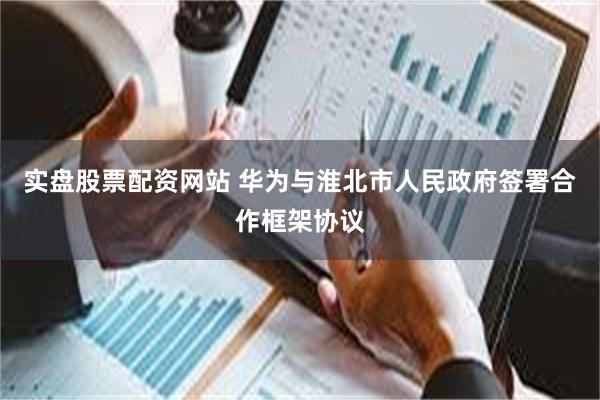 实盘股票配资网站 华为与淮北市人民政府签署合作框架协议