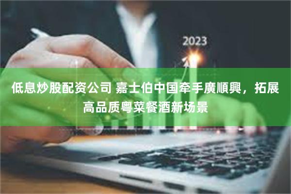 低息炒股配资公司 嘉士伯中国牵手廣順興，拓展高品质粤菜餐酒新场景