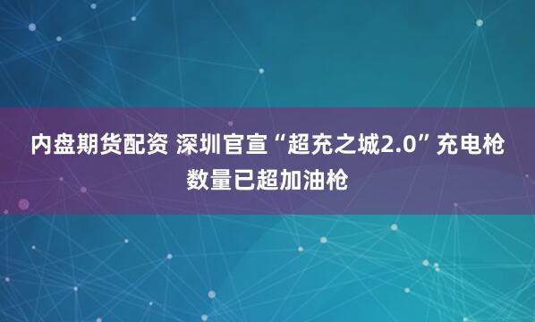 内盘期货配资 深圳官宣“超充之城2.0”充电枪数量已超加油枪