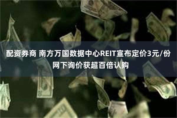 配资券商 南方万国数据中心REIT宣布定价3元/份  网下询价获超百倍认购